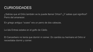 8
CURIOSIDADES
¿Sabías que al Ortro también se le puede llamar Ortos? ¿Y sabes qué significa?
Perro del amanecer.
En griego antiguo “ocaso” era un perro de dos cabezas.
La isla Eritrea estaba en el golfo de Cádiz.
El Cancerbero no tenía que dormir ni comer. En cambio su hermano el Ortro sí
necesitaba dormir y comer.
 