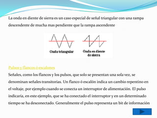 La onda en diente de sierra es un caso especial de señal triangular con una rampa
descendente de mucha mas pendiente que la rampa ascendente




Pulsos y flancos ó escalones
Señales, como los flancos y los pulsos, que solo se presentan una sola vez, se
denominan señales transitorias. Un flanco ó escalón indica un cambio repentino en
el voltaje, por ejemplo cuando se conecta un interruptor de alimentación. El pulso
indicaría, en este ejemplo, que se ha conectado el interruptor y en un determinado
tiempo se ha desconectado. Generalmente el pulso representa un bit de información
 