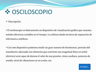  OSCILOSCOPIO
 Descripción


• El osciloscopio es básicamente un dispositivo de visualización gráfica que muestra
señales eléctricas variables en el tiempo. Lo utilizan desde técnicos de reparación de
televisores a médicos.


• Con este dispositivo podemos medir un gran numero de fenómenos, provisto del
transductor adecuado (un elemento que convierte una magnitud física en señal
eléctrica) será capaz de darnos el valor de una presión, ritmo cardíaco, potencia de
sonido, nivel de vibraciones en un coche, etc.

                                                                          INTRO…
 