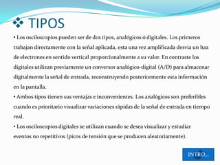  TIPOS
• Los osciloscopios pueden ser de dos tipos, analógicos ó digitales. Los primeros
trabajan directamente con la señal aplicada, esta una vez amplificada desvía un haz
de electrones en sentido vertical proporcionalmente a su valor. En contraste los
digitales utilizan previamente un conversor analógico-digital (A/D) para almacenar
digitalmente la señal de entrada, reconstruyendo posteriormente esta información
en la pantalla.
• Ambos tipos tienen sus ventajas e inconvenientes. Los analógicos son preferibles
cuando es prioritario visualizar variaciones rápidas de la señal de entrada en tiempo
real.
• Los osciloscopios digitales se utilizan cuando se desea visualizar y estudiar
eventos no repetitivos (picos de tensión que se producen aleatoriamente).


                                                                             INTRO…
 