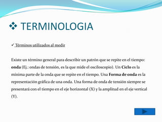  TERMINOLOGIA
 Términos utilizados al medir


Existe un término general para describir un patrón que se repite en el tiempo:
onda (Ej.: ondas de tensión, es la que mide el osciloscopio). Un Ciclo es la
mínima parte de la onda que se repite en el tiempo. Una Forma de onda es la
representación gráfica de una onda. Una forma de onda de tensión siempre se
presentará con el tiempo en el eje horizontal (X) y la amplitud en el eje vertical
(Y).
 