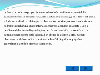 La forma de onda nos proporciona una valiosa información sobre la señal. En
cualquier momento podemos visualizar la altura que alcanza y, por lo tanto, saber si el
voltaje ha cambiado en el tiempo (si observamos, por ejemplo, una línea horizontal
podremos concluir que en ese intervalo de tiempo la señal es constante). Con la
pendiente de las líneas diagonales, tanto en flanco de subida como en flanco de
bajada, podremos conocer la velocidad en el paso de un nivel a otro, pueden
observarse también cambios repentinos de la señal (ángulos muy agudos)
generalmente debido a procesos transitorios.
 