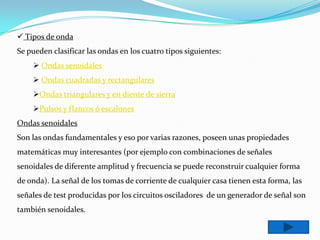  Tipos de onda
Se pueden clasificar las ondas en los cuatro tipos siguientes:
     Ondas senoidales
     Ondas cuadradas y rectangulares
    Ondas triangulares y en diente de sierra
    Pulsos y flancos ó escalones
Ondas senoidales
Son las ondas fundamentales y eso por varias razones, poseen unas propiedades
matemáticas muy interesantes (por ejemplo con combinaciones de señales
senoidales de diferente amplitud y frecuencia se puede reconstruir cualquier forma
de onda). La señal de los tomas de corriente de cualquier casa tienen esta forma, las
señales de test producidas por los circuitos osciladores de un generador de señal son
también senoidales.
 