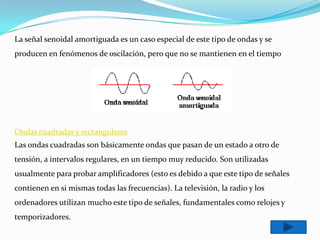 La señal senoidal amortiguada es un caso especial de este tipo de ondas y se
producen en fenómenos de oscilación, pero que no se mantienen en el tiempo




Ondas cuadradas y rectangulares
Las ondas cuadradas son básicamente ondas que pasan de un estado a otro de
tensión, a intervalos regulares, en un tiempo muy reducido. Son utilizadas
usualmente para probar amplificadores (esto es debido a que este tipo de señales
contienen en si mismas todas las frecuencias). La televisión, la radio y los
ordenadores utilizan mucho este tipo de señales, fundamentales como relojes y
temporizadores.
 