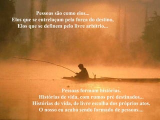 Pessoas são como elos...
Elos que se entrelaçam pela força do destino,
Elos que se definem pelo livre arbítrio...
Pessoas formam histórias.
Histórias de vida, com rumos pré destinados...
Histórias de vida, de livre escolha dos próprios atos.
O nosso eu acaba sendo formado de pessoas....
 