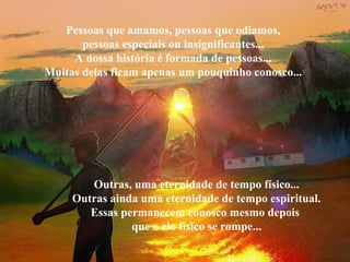 Pessoas que amamos, pessoas que odiamos,
pessoas especiais ou insignificantes...
A nossa história é formada de pessoas...
Muitas delas ficam apenas um pouquinho conosco...
Outras, uma eternidade de tempo físico...
Outras ainda uma eternidade de tempo espiritual.
Essas permanecem conosco mesmo depois
que o elo físico se rompe...
 