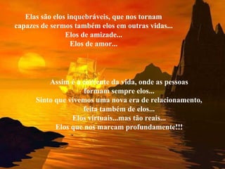 Elas são elos inquebráveis, que nos tornam
capazes de sermos também elos em outras vidas...
Elos de amizade...
Elos de amor...
Assim é a corrente da vida, onde as pessoas
formam sempre elos...
Sinto que vivemos uma nova era de relacionamento,
feita também de elos...
Elos virtuais...mas tão reais...
Elos que nos marcam profundamente!!!
 