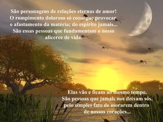 São personagens de relações eternas de amor!
O rompimento doloroso só consegue provocar
o afastamento da matéria; do espírito jamais...
São essas pessoas que fundamentam o nosso
alicerce de vida.
Elas vão e ficam ao mesmo tempo.
São pessoas que jamais nos deixam sós,
pelo simples fato de morarem dentro
de nossos corações...
 