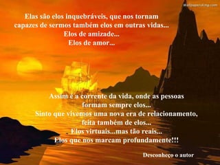 Elas são elos inquebráveis, que nos tornam
capazes de sermos também elos em outras vidas...
Elos de amizade...
Elos de amor...
Assim é a corrente da vida, onde as pessoas
formam sempre elos...
Sinto que vivemos uma nova era de relacionamento,
feita também de elos...
Elos virtuais...mas tão reais...
Elos que nos marcam profundamente!!!
Desconheço o autor
 