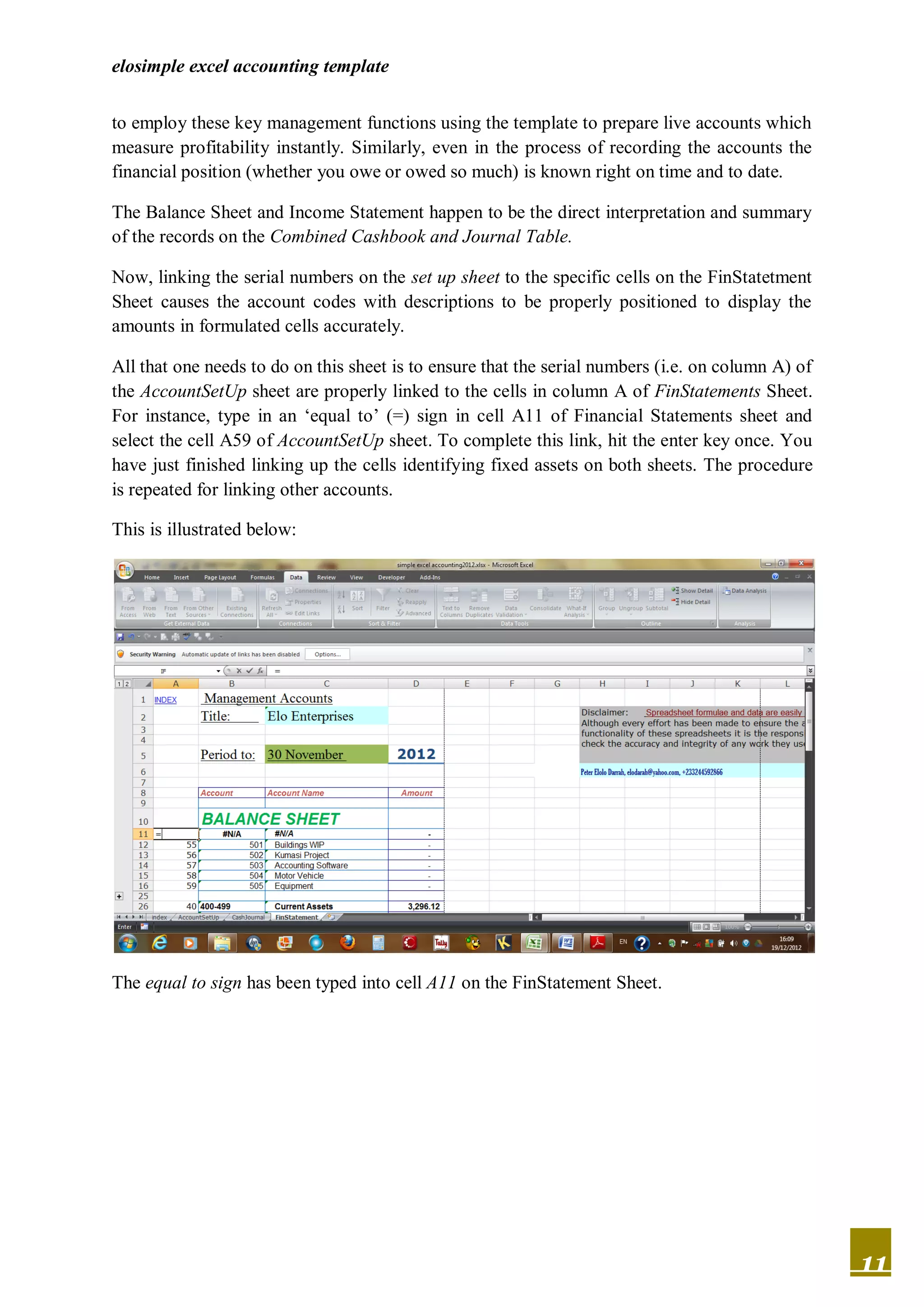 elosimple excel accounting template


to employ these key management functions using the template to prepare live accounts which
measure profitability instantly. Similarly, even in the process of recording the accounts the
financial position (whether you owe or owed so much) is known right on time and to date.

The Balance Sheet and Income Statement happen to be the direct interpretation and summary
of the records on the Combined Cashbook and Journal Table.

Now, linking the serial numbers on the set up sheet to the specific cells on the FinStatetment
Sheet causes the account codes with descriptions to be properly positioned to display the
amounts in formulated cells accurately.

All that one needs to do on this sheet is to ensure that the serial numbers (i.e. on column A) of
the AccountSetUp sheet are properly linked to the cells in column A of FinStatements Sheet.
For instance, type in an ‘equal to’ (=) sign in cell A11 of Financial Statements sheet and
select the cell A59 of AccountSetUp sheet. To complete this link, hit the enter key once. You
have just finished linking up the cells identifying fixed assets on both sheets. The procedure
is repeated for linking other accounts.

This is illustrated below:




The equal to sign has been typed into cell A11 on the FinStatement Sheet.




                                                                                                    11
 