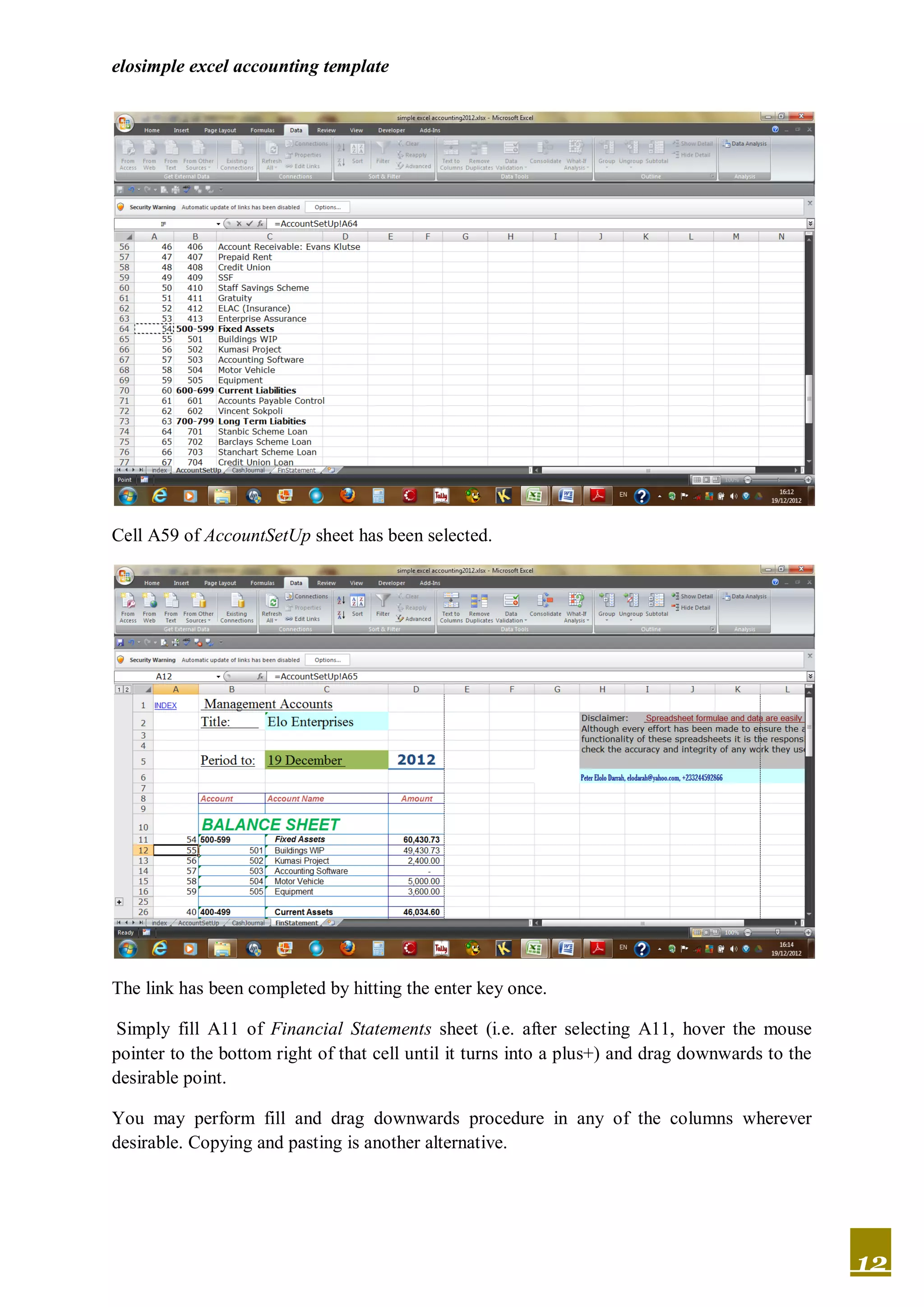 elosimple excel accounting template




Cell A59 of AccountSetUp sheet has been selected.




The link has been completed by hitting the enter key once.

Simply fill A11 of Financial Statements sheet (i.e. after selecting A11, hover the mouse
pointer to the bottom right of that cell until it turns into a plus+) and drag downwards to the
desirable point.

You may perform fill and drag downwards procedure in any of the columns wherever
desirable. Copying and pasting is another alternative.




                                                                                                  12
 