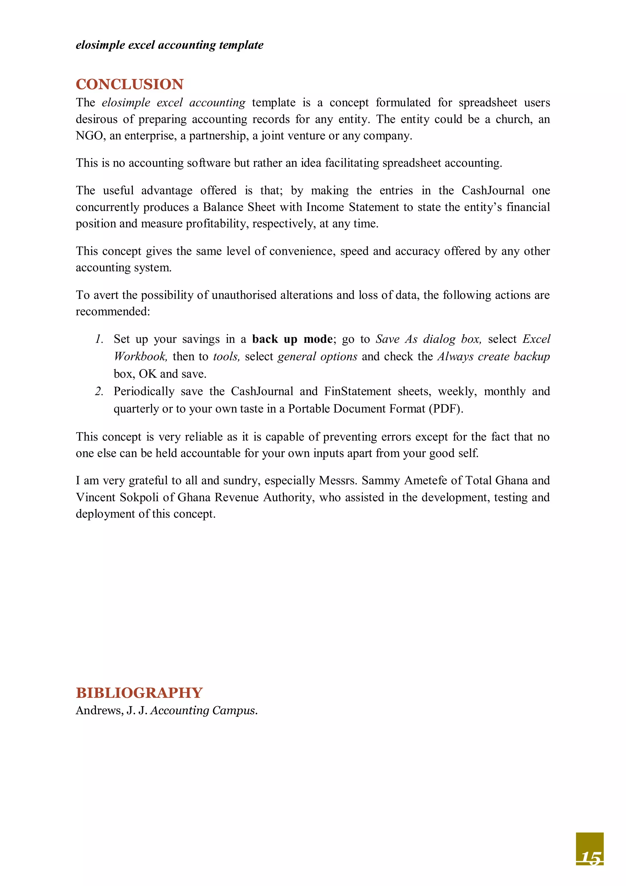 elosimple excel accounting template


CONCLUSION
The elosimple excel accounting template is a concept formulated for spreadsheet users
desirous of preparing accounting records for any entity. The entity could be a church, an
NGO, an enterprise, a partnership, a joint venture or any company.

This is no accounting software but rather an idea facilitating spreadsheet accounting.

The useful advantage offered is that; by making the entries in the CashJournal one
concurrently produces a Balance Sheet with Income Statement to state the entity’s financial
position and measure profitability, respectively, at any time.

This concept gives the same level of convenience, speed and accuracy offered by any other
accounting system.

To avert the possibility of unauthorised alterations and loss of data, the following actions are
recommended:

   1. Set up your savings in a back up mode; go to Save As dialog box, select Excel
      Workbook, then to tools, select general options and check the Always create backup
      box, OK and save.
   2. Periodically save the CashJournal and FinStatement sheets, weekly, monthly and
      quarterly or to your own taste in a Portable Document Format (PDF).

This concept is very reliable as it is capable of preventing errors except for the fact that no
one else can be held accountable for your own inputs apart from your good self.

I am very grateful to all and sundry, especially Messrs. Sammy Ametefe of Total Ghana and
Vincent Sokpoli of Ghana Revenue Authority, who assisted in the development, testing and
deployment of this concept.




BIBLIOGRAPHY
Andrews, J. J. Accounting Campus.




                                                                                                   15
 