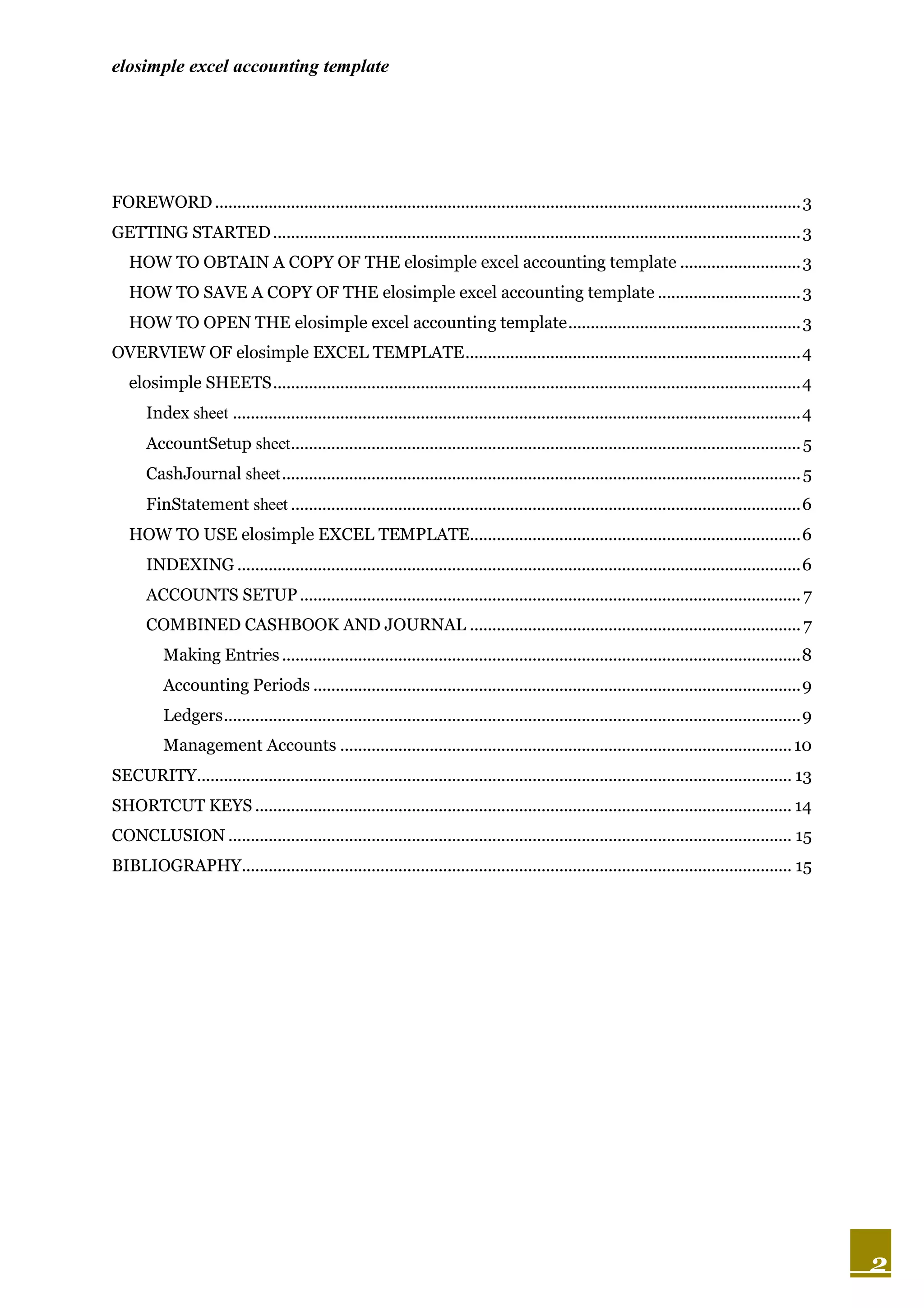 elosimple excel accounting template




FOREWORD ................................................................................................................................... 3
GETTING STARTED ...................................................................................................................... 3
   HOW TO OBTAIN A COPY OF THE elosimple excel accounting template ........................... 3
   HOW TO SAVE A COPY OF THE elosimple excel accounting template ................................ 3
   HOW TO OPEN THE elosimple excel accounting template .................................................... 3
OVERVIEW OF elosimple EXCEL TEMPLATE ........................................................................... 4
   elosimple SHEETS ...................................................................................................................... 4
       Index sheet ............................................................................................................................... 4
       AccountSetup sheet.................................................................................................................. 5
       CashJournal sheet .................................................................................................................... 5
       FinStatement sheet .................................................................................................................. 6
   HOW TO USE elosimple EXCEL TEMPLATE.......................................................................... 6
       INDEXING .............................................................................................................................. 6
       ACCOUNTS SETUP ................................................................................................................ 7
       COMBINED CASHBOOK AND JOURNAL .......................................................................... 7
          Making Entries .................................................................................................................... 8
          Accounting Periods ............................................................................................................. 9
          Ledgers ................................................................................................................................. 9
          Management Accounts ..................................................................................................... 10
SECURITY..................................................................................................................................... 13
SHORTCUT KEYS ........................................................................................................................ 14
CONCLUSION .............................................................................................................................. 15
BIBLIOGRAPHY........................................................................................................................... 15




                                                                                                                                                        2
 