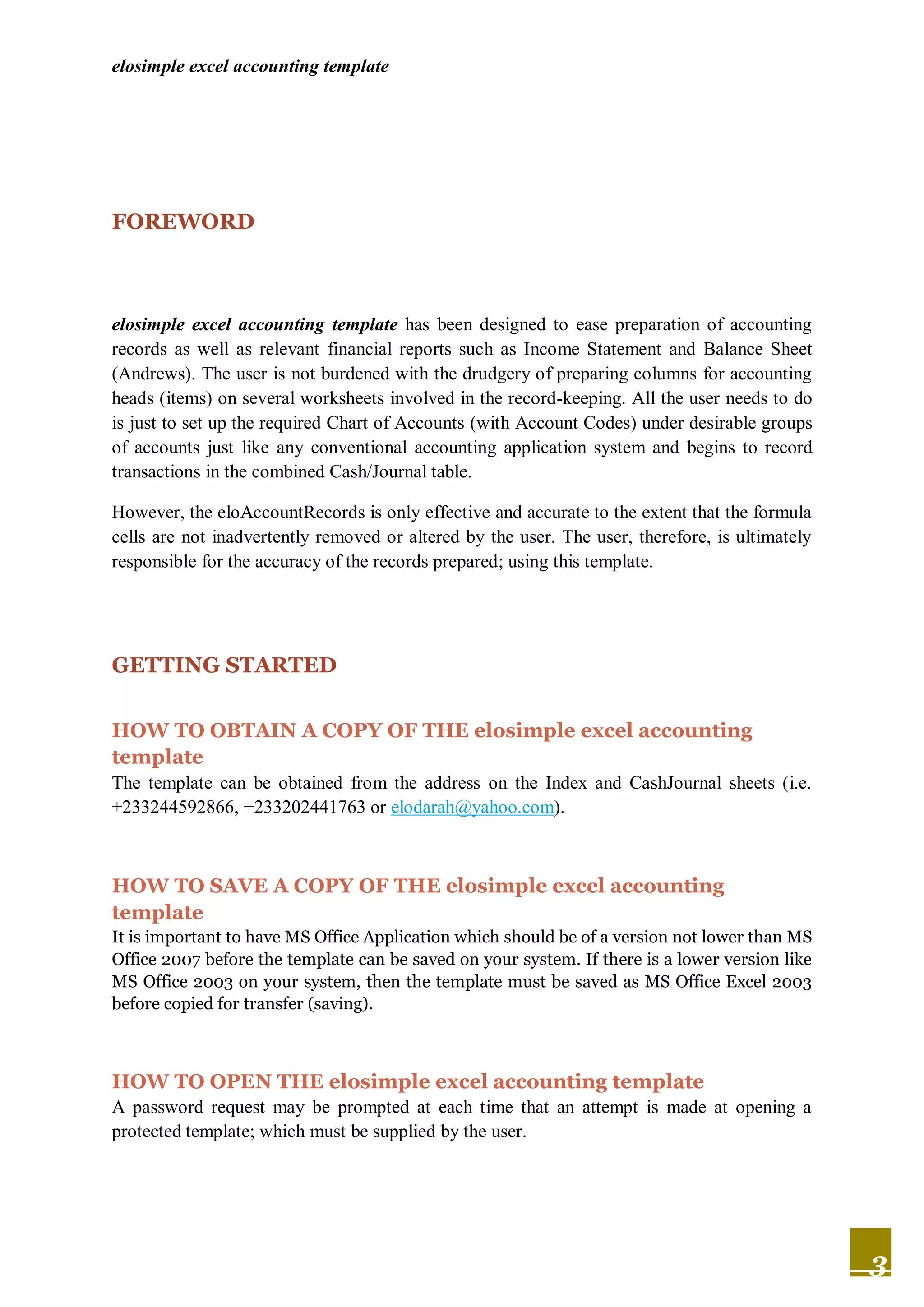 elosimple excel accounting template




FOREWORD



elosimple excel accounting template has been designed to ease preparation of accounting
records as well as relevant financial reports such as Income Statement and Balance Sheet
(Andrews). The user is not burdened with the drudgery of preparing columns for accounting
heads (items) on several worksheets involved in the record-keeping. All the user needs to do
is just to set up the required Chart of Accounts (with Account Codes) under desirable groups
of accounts just like any conventional accounting application system and begins to record
transactions in the combined Cash/Journal table.

However, the eloAccountRecords is only effective and accurate to the extent that the formula
cells are not inadvertently removed or altered by the user. The user, therefore, is ultimately
responsible for the accuracy of the records prepared; using this template.




GETTING STARTED


HOW TO OBTAIN A COPY OF THE elosimple excel accounting
template
The template can be obtained from the address on the Index and CashJournal sheets (i.e.
+233244592866, +233202441763 or elodarah@yahoo.com).



HOW TO SAVE A COPY OF THE elosimple excel accounting
template
It is important to have MS Office Application which should be of a version not lower than MS
Office 2007 before the template can be saved on your system. If there is a lower version like
MS Office 2003 on your system, then the template must be saved as MS Office Excel 2003
before copied for transfer (saving).



HOW TO OPEN THE elosimple excel accounting template
A password request may be prompted at each time that an attempt is made at opening a
protected template; which must be supplied by the user.




                                                                                                 3
 