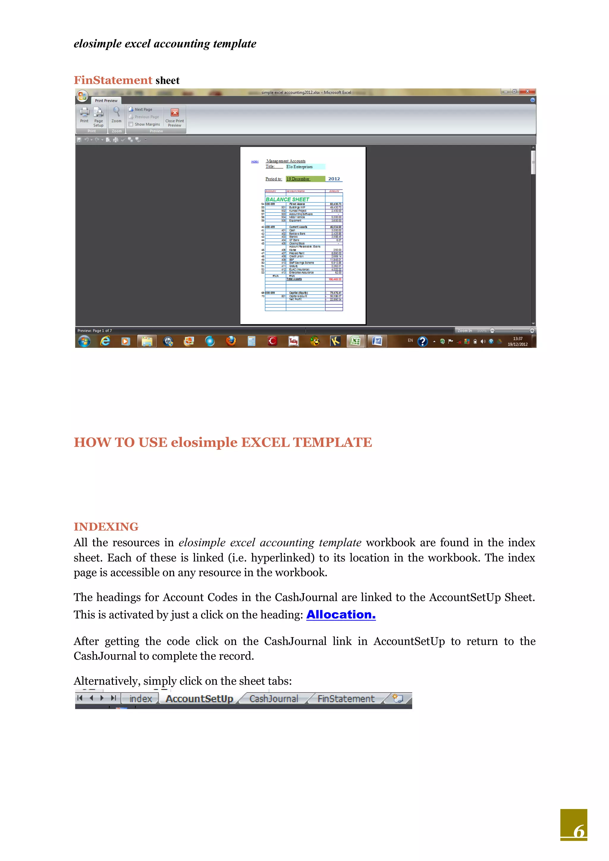 elosimple excel accounting template

FinStatement sheet




HOW TO USE elosimple EXCEL TEMPLATE




INDEXING
All the resources in elosimple excel accounting template workbook are found in the index
sheet. Each of these is linked (i.e. hyperlinked) to its location in the workbook. The index
page is accessible on any resource in the workbook.

The headings for Account Codes in the CashJournal are linked to the AccountSetUp Sheet.
This is activated by just a click on the heading: Allocation.

After getting the code click on the CashJournal link in AccountSetUp to return to the
CashJournal to complete the record.

Alternatively, simply click on the sheet tabs:




                                                                                               6
 