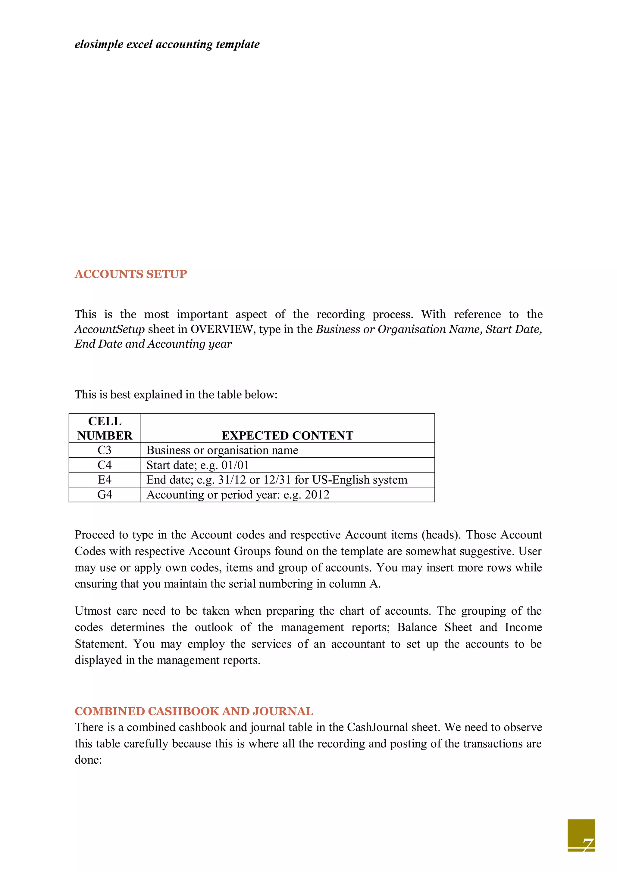 elosimple excel accounting template




ACCOUNTS SETUP


This is the most important aspect of the recording process. With reference to the
AccountSetup sheet in OVERVIEW, type in the Business or Organisation Name, Start Date,
End Date and Accounting year



This is best explained in the table below:

 CELL
NUMBER                         EXPECTED CONTENT
  C3          Business or organisation name
  C4          Start date; e.g. 01/01
  E4          End date; e.g. 31/12 or 12/31 for US-English system
  G4          Accounting or period year: e.g. 2012


Proceed to type in the Account codes and respective Account items (heads). Those Account
Codes with respective Account Groups found on the template are somewhat suggestive. User
may use or apply own codes, items and group of accounts. You may insert more rows while
ensuring that you maintain the serial numbering in column A.

Utmost care need to be taken when preparing the chart of accounts. The grouping of the
codes determines the outlook of the management reports; Balance Sheet and Income
Statement. You may employ the services of an accountant to set up the accounts to be
displayed in the management reports.



COMBINED CASHBOOK AND JOURNAL
There is a combined cashbook and journal table in the CashJournal sheet. We need to observe
this table carefully because this is where all the recording and posting of the transactions are
done:




                                                                                                   7
 