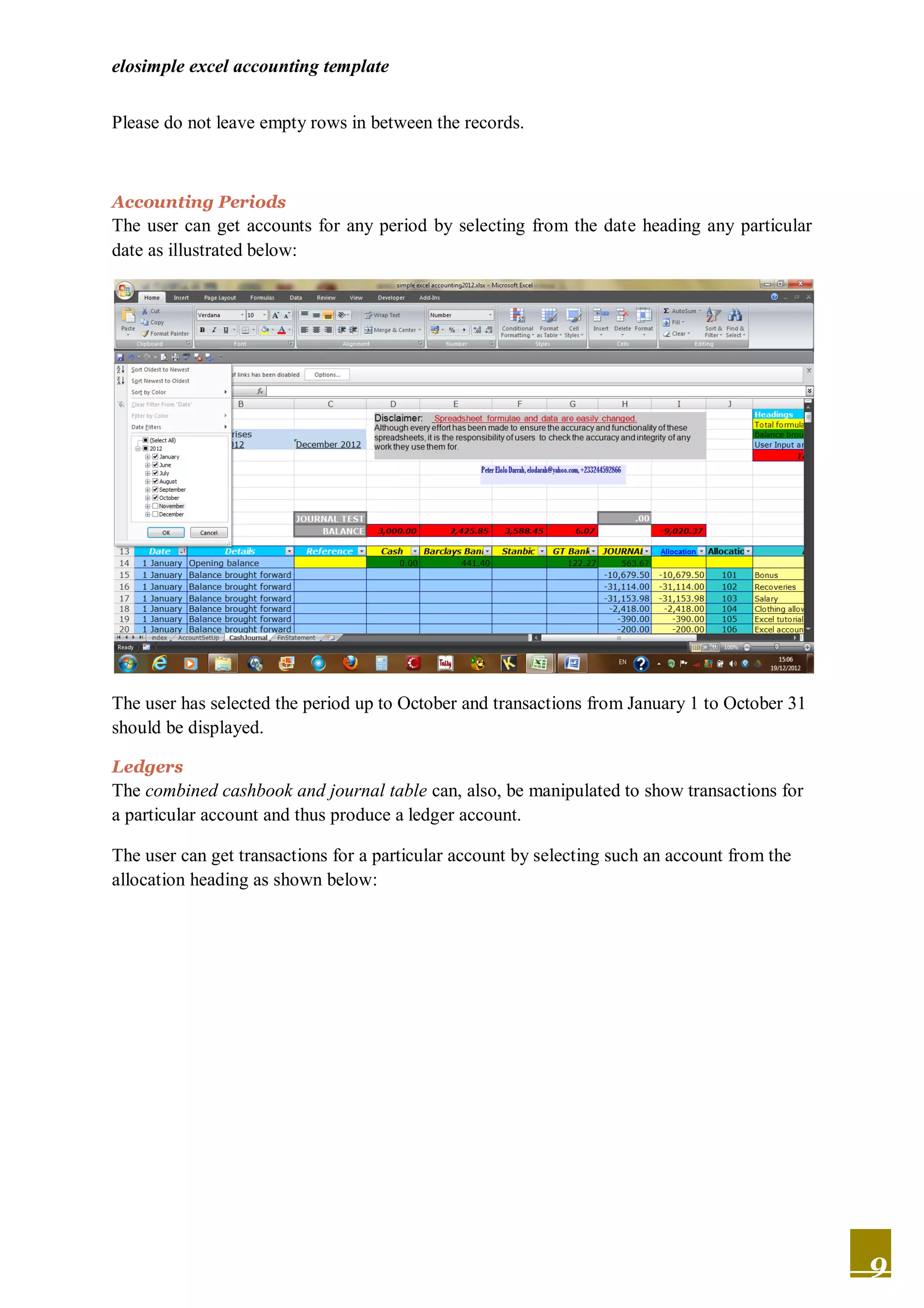 elosimple excel accounting template


Please do not leave empty rows in between the records.



Accounting Periods
The user can get accounts for any period by selecting from the date heading any particular
date as illustrated below:




The user has selected the period up to October and transactions from January 1 to October 31
should be displayed.

Ledgers
The combined cashbook and journal table can, also, be manipulated to show transactions for
a particular account and thus produce a ledger account.

The user can get transactions for a particular account by selecting such an account from the
allocation heading as shown below:




                                                                                               9
 