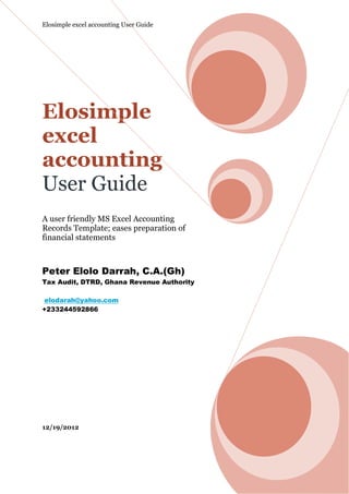 Elosimple excel accounting User Guide




Elosimple
excel
accounting
User Guide
A user friendly MS Excel Accounting
Records Template; eases preparation of
financial statements



Peter Elolo Darrah, C.A.(Gh)
Tax Audit, DTRD, Ghana Revenue Authority

 elodarah@yahoo.com
+233244592866




12/19/2012
 