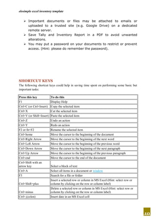 elosimple excel inventory template


    Important documents or files may be attached to emails or
     uploaded to a trusted site (e.g. Google Drive) on a dedicated
     remote server.
    Save Tally and Inventory Report in a PDF to avoid unwanted
     alterations.
    You may put a password on your documents to restrict or prevent
     access. (Hint: please do remember the password).




SHORTCUT KEYS
The following shortcut keys could help in saving time spent on performing some basic but
important tasks:

Press this key             To do this
F1                         Display Help
Ctrl+C (or Ctrl+Insert)    Copy the selected item
Ctrl+X                     Cut the selected item
Ctrl+V (or Shift+Insert)   Paste the selected item
Ctrl+Z                     Undo an action
Ctrl+Y                     Redo an action
F2 or fn+F2                Rename the selected item
Ctrl+home                  Move the cursor to the beginning of the document
Ctrl+Right Arrow           Move the cursor to the beginning of the next word
Ctrl+Left Arrow            Move the cursor to the beginning of the previous word
Ctrl+Down Arrow            Move the cursor to the beginning of the next paragraph
Ctrl+Up Arrow              Move the cursor to the beginning of the previous paragraph
Ctrl+end                   Move the cursor to the end of the document
Ctrl+Shift with an
arrow key                  Select a block of text
Ctrl+A                     Select all items in a document or window
F3                         Search for a file or folder
                           Insert a selected row or column in MS Excel (Hint: select row or
Ctrl+Shift+plus            column by clicking on the row or column label)
                           Delete a selected row or column in MS Excel (Hint: select row or
Ctrl+minus                 column by clicking on the row or column label)
Ctrl+;(colon)              Insert date in an MS Excel cell




                                                                                              10
 