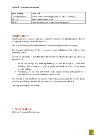 elosimple excel inventory template


Press this key            To do this
Ctrl+’(apostrophe)        Repeat a an action in the previous MS Excel cell above
Alt+Tab                   Switch between open items
Alt+F4                    Close the active item, or exit the active program




CONCLUSION
The elosimple excel inventory template is a concept formulated for spreadsheet users desirous
of preparing inventory records for any entity.

This is no accounting software but rather an idea facilitating spreadsheet accounting.

This concept gives the same level of convenience, speed and accuracy offered by any other
accounting system.

To avert the possibility of unauthorised alterations and loss of data, the following actions are
recommended:

   1. Set up your savings in a back up mode; go to Save As dialog box, select Excel
      Workbook, then to tools, select general options and check the Always create backup
      box, OK and save.
   2. Periodically save the Tally and Report sheets, weekly, monthly and quarterly or to
      your own taste in a Portable Document Format (PDF).

This concept is very reliable as it is capable of preventing errors except for the fact that no
one else can be held accountable for your own inputs apart from your good self.

I am very grateful to all and sundry.




BIBLIOGRAPHY
Andrews, J. J. Accounting Campus.




                                                                                                   11
 