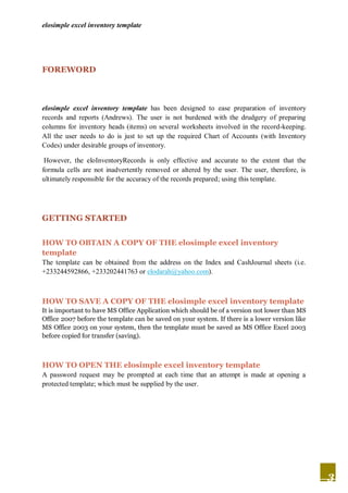 elosimple excel inventory template




FOREWORD



elosimple excel inventory template has been designed to ease preparation of inventory
records and reports (Andrews). The user is not burdened with the drudgery of preparing
columns for inventory heads (items) on several worksheets involved in the record-keeping.
All the user needs to do is just to set up the required Chart of Accounts (with Inventory
Codes) under desirable groups of inventory.

 However, the eloInventoryRecords is only effective and accurate to the extent that the
formula cells are not inadvertently removed or altered by the user. The user, therefore, is
ultimately responsible for the accuracy of the records prepared; using this template.




GETTING STARTED


HOW TO OBTAIN A COPY OF THE elosimple excel inventory
template
The template can be obtained from the address on the Index and CashJournal sheets (i.e.
+233244592866, +233202441763 or elodarah@yahoo.com).



HOW TO SAVE A COPY OF THE elosimple excel inventory template
It is important to have MS Office Application which should be of a version not lower than MS
Office 2007 before the template can be saved on your system. If there is a lower version like
MS Office 2003 on your system, then the template must be saved as MS Office Excel 2003
before copied for transfer (saving).



HOW TO OPEN THE elosimple excel inventory template
A password request may be prompted at each time that an attempt is made at opening a
protected template; which must be supplied by the user.




                                                                                                3
 
