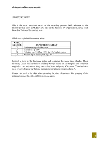 elosimple excel inventory template




INVENTORY SETUP



This is the most important aspect of the recording process. With reference to the
InventorySetup sheet in OVERVIEW, type in the Business or Organisation Name, Start
Date, End Date and Accounting year.



This is best explained in the table below:

 CELL
NUMBER                         EXPECTED CONTENT
  C3          Business or organisation name
  C4          Start date; e.g. 01/01
  E4          End date; e.g. 31/12 or 12/31 for US-English system
  G4          Accounting or period year: e.g. 2012


Proceed to type in the Inventory codes and respective Inventory items (heads). Those
Inventory Codes with respective Inventory Groups found on the template are somewhat
suggestive. User may use or apply own codes, items and group of accounts. You may insert
more rows while ensuring that you maintain the serial numbering in column A.

Utmost care need to be taken when preparing the chart of accounts. The grouping of the
codes determines the outlook of the inventory report.




                                                                                           7
 
