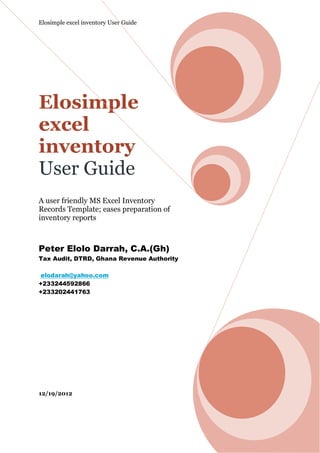 Elosimple excel inventory User Guide




Elosimple
excel
inventory
User Guide
A user friendly MS Excel Inventory
Records Template; eases preparation of
inventory reports



Peter Elolo Darrah, C.A.(Gh)
Tax Audit, DTRD, Ghana Revenue Authority

 elodarah@yahoo.com
+233244592866
+233202441763




12/19/2012
 