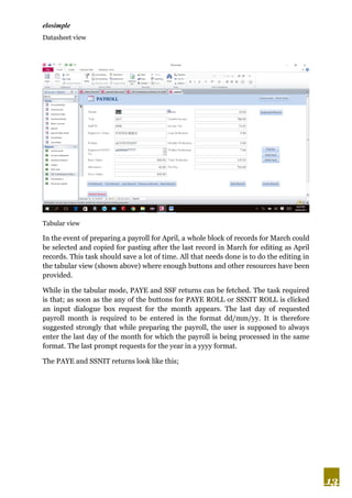 elosimple
13
Datasheet view
Tabular view
In the event of preparing a payroll for April, a whole block of records for March could
be selected and copied for pasting after the last record in March for editing as April
records. This task should save a lot of time. All that needs done is to do the editing in
the tabular view (shown above) where enough buttons and other resources have been
provided.
While in the tabular mode, PAYE and SSF returns can be fetched. The task required
is that; as soon as the any of the buttons for PAYE ROLL or SSNIT ROLL is clicked
an input dialogue box request for the month appears. The last day of requested
payroll month is required to be entered in the format dd/mm/yy. It is therefore
suggested strongly that while preparing the payroll, the user is supposed to always
enter the last day of the month for which the payroll is being processed in the same
format. The last prompt requests for the year in a yyyy format.
The PAYE and SSNIT returns look like this;
 