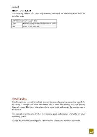 elosimple
16
SHORTCUT KEYS
The following shortcut keys could help in saving time spent on performing some basic but
important tasks:
Ctrl+;(colon) Insert today’s date
Ctrl+’ Automatically insert contents in row above
Tab Move to the next box
CONCLUSION
The elosimple is a concept formulated for users desirous of preparing accounting records for
any entity. Elosimple has been transformed into a more user-friendly tool for growing
financial records. Therefore, what you might be using could well surpass the samples used in
this manual.
This concept gives the same level of convenience, speed and accuracy offered by any other
accounting system.
To avert the possibility of unexpected alterations and loss of data, the tables are hidden.
 