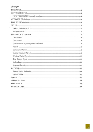 elosimple
2
FOREWORD...............................................................................................................................3
GETTING STARTED ..................................................................................................................3
HOW TO OPEN THE elosimple template..................................................................................3
OVERVIEW OF elosimple ...........................................................................................................4
HOW TO USE elosimple..............................................................................................................4
SET UP .......................................................................................................................................5
CREATING ACCOUNTS.........................................................................................................5
AccountsSetUp.........................................................................................................................5
POSTING OF ACCOUNTS..........................................................................................................7
CashJournal..............................................................................................................................7
CashJournal..............................................................................................................................7
Demonstration of posting with CashJournal................................................................................8
Reports ....................................................................................................................................9
CashJournal Report...................................................................................................................9
Income Statement Report ..........................................................................................................9
Working Capital Report ..........................................................................................................10
Trial Balance Report ...............................................................................................................10
Ledger Report..........................................................................................................................11
Inventory Report..................................................................................................................... 12
PAYROLL................................................................................................................................. 12
Journal Entries for Posting....................................................................................................... 14
Payroll Titbits......................................................................................................................... 15
SECURITY................................................................................................................................ 15
SHORTCUT KEYS.................................................................................................................... 16
CONCLUSION.......................................................................................................................... 16
BIBLIOGRAPHY ...................................................................................................................... 17
 