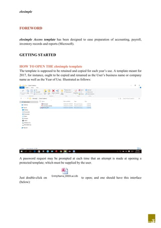 elosimple
3
FOREWORD
elosimple Access template has been designed to ease preparation of accounting, payroll,
inventory records and reports (Microsoft).
GETTING STARTED
HOW TO OPEN THE elosimple template
The template is supposed to be retained and copied for each year’s use. A template meant for
2017, for instance, ought to be copied and renamed as the User’s business name or company
name as well as the Year of Use. Illustrated as follows:
A password request may be prompted at each time that an attempt is made at opening a
protected template; which must be supplied by the user.
Just double-click on
EntityName_XXXX.accdb
to open; and one should have this interface
(below):
 