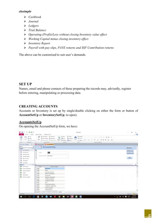 elosimple
5
 Cashbook
 Journal
 Ledgers
 Trial Balance
 Operating (Profit)/Loss without closing Inventory value effect
 Working Capital minus closing inventory effect
 Inventory Report
 Payroll with pay slips, PAYE returns and SSF Contribution returns
The above can be customised to suit user’s demands.
SET UP
Names, email and phone contacts of those preparing the records may, advisedly, register
before entering, manipulating or processing data.
CREATING ACCOUNTS
Accounts or Inventory is set up by single/double clicking on either the form or button of
AccountSetUp or InventorySetUp; to open).
AccountsSetUp
On opening the AccountSetUp form, we have:
 
