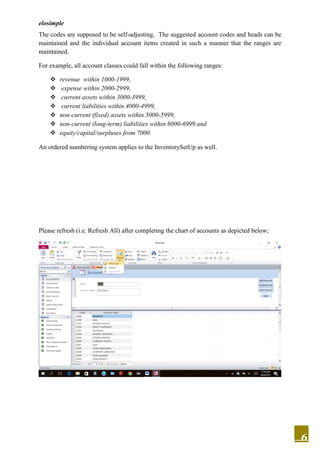 elosimple
6
The codes are supposed to be self-adjusting. The suggested account codes and heads can be
maintained and the individual account items created in such a manner that the ranges are
maintained.
For example, all account classes could fall within the following ranges:
 revenue within 1000-1999,
 expense within 2000-2999,
 current assets within 3000-3999,
 current liabilities within 4000-4999,
 non-current (fixed) assets within 5000-5999,
 non-current (long-term) liabilities within 6000-6999 and
 equity/capital/surpluses from 7000.
An ordered numbering system applies to the InventorySetUp as well.
Please refresh (i.e. Refresh All) after completing the chart of accounts as depicted below;
 