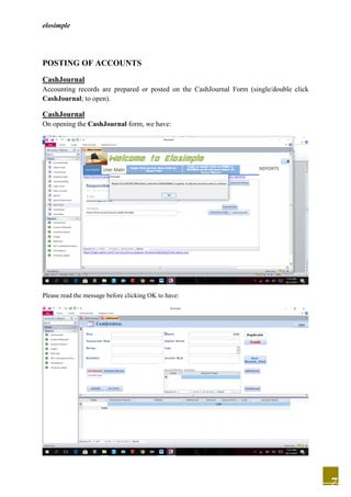 elosimple
7
POSTING OF ACCOUNTS
CashJournal
Accounting records are prepared or posted on the CashJournal Form (single/double click
CashJournal; to open).
CashJournal
On opening the CashJournal form, we have:
Please read the message before clicking OK to have:
 