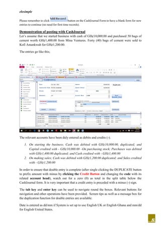 elosimple
8
Please remember to click button on the CashJournal Form to have a blank form for new
entries to continue (no need for first time records).
Demonstration of posting with CashJournal
Let’s assume that we started business with cash of GH¢10,000.00 and purchased 50 bags of
cement worth GH¢1,400.00 from Mina Ventures. Forty (40) bags of cement were sold to
Kofi Amankwah for GH¢1,200.00.
The entries go like this;
The relevant accounts have been duly entered as debits and credits (-).
1. On starting the business; Cash was debited with GH¢10,000.00, duplicated; and
Capital credited with - GH¢10,000.00 –On purchasing stock; Purchases was debited
with GH¢1,400.00 duplicated; and Cash credited with - GH¢1,400.00
2. On making sales; Cash was debited with GH¢1,200.00 duplicated; and Sales credited
with - GH¢1,200.00
In order to ensure that double entry is complete (after single clicking the DUPLICATE button
to prefix amount with minus by clicking the Credit Button and changing the code with its
related account head), watch out for a zero (0) as total in the split table below the
CashJournal form. It is very important that a credit entry is preceded with a minus (-) sign.
The tab key and enter key can be used to navigate round the boxes. Relevant buttons for
navigation and other operations have been provided. Screen tips as well as a message box for
the duplication function for double entries are available.
Date is entered as dd/mm if System is set up to use English UK or English Ghana and mm/dd
for English United States.
 