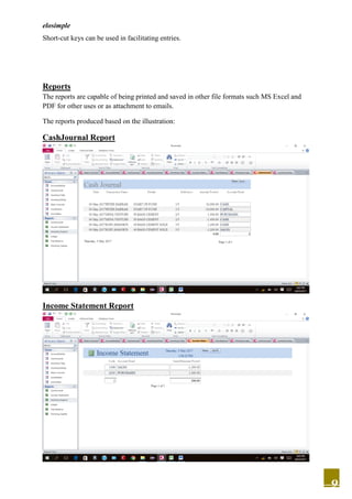 elosimple
9
Short-cut keys can be used in facilitating entries.
Reports
The reports are capable of being printed and saved in other file formats such MS Excel and
PDF for other uses or as attachment to emails.
The reports produced based on the illustration:
CashJournal Report
Income Statement Report
 