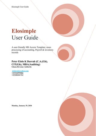 Elosimple User Guide
Elosimple
User Guide
A user friendly MS Access Template; eases
processing of accounting, Payroll & inventory
records
Peter Elolo K Darrah (C.A.(Gh),
CIT(Gh), MBA(Auditing)
Ghana Revenue Authority
elodarah@yahoo.com
+233244592866
+233202441763
Monday, January 29, 2018
 