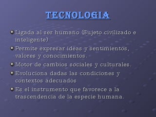 TECNOLOGIA Ligada al ser humano (Sujeto civilizado e inteligente) Permite expresar ideas y sentimientos, valores y conocimientos. Motor de cambios sociales y culturales. Evoluciona dadas las condiciones y contextos adecuados Es el instrumento que favorece a la trascendencia de la especie humana. 