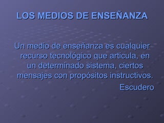 LOS MEDIOS DE ENSEÑANZA Un medio de enseñanza es cualquier recurso tecnológico que articula, en un determinado sistema, ciertos mensajes con propósitos instructivos. Escudero 