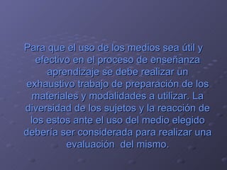 Para que el uso de los medios sea útil y efectivo en el proceso de enseñanza aprendizaje se debe realizar un exhaustivo trabajo de preparación de los materiales y modalidades a utilizar. La diversidad de los sujetos y la reacción de los estos ante el uso del medio elegido debería ser considerada para realizar una evaluación  del mismo. 