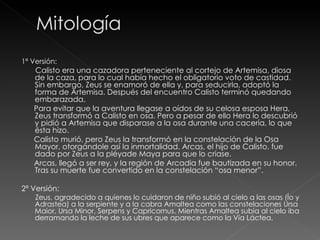 1ª Versión: Calisto era una cazadora perteneciente al cortejo de Artemisa, diosa de la caza, para lo cual había hecho el obligatorio voto de castidad. Sin embargo, Zeus se enamoró de ella y, para seducirla, adoptó la forma de Artemisa. Después del encuentro Calisto terminó quedando embarazada. Para evitar que la aventura llegase a oídos de su celosa esposa Hera, Zeus transformó a Calisto en osa. Pero a pesar de ello Hera lo descubrió y pidió a Artemisa que disparase a la osa durante una cacería, lo que ésta hizo. Calisto murió, pero Zeus la transformó en la constelación de la Osa Mayor, otorgándole así la inmortalidad. Arcas, el hijo de Calisto, fue dado por Zeus a la pléyade Maya para que lo criase. Arcas, llegó a ser rey, y la región de Arcadia fue bautizada en su honor. Tras su muerte fue convertido en la constelación “osa menor”. 2ª Versión: Zeus, agradecido a quienes lo cuidaron de niño subió al cielo a las osas (Ío y Adrastea) a la serpiente y a la cabra Amaltea como las constelaciones Ursa Maior, Ursa Minor, Serpens y Capricornus. Mientras Amaltea subía al cielo iba derramando la leche de sus ubres que aparece como la Vía Láctea.  