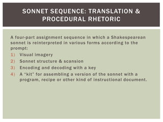 SONNET SEQUENCE: TRANSLATION & 
PROCEDURAL RHETORIC 
A four-par t assignment sequence in which a Shakespearean 
sonnet is ...