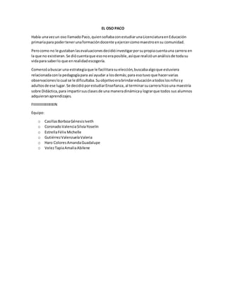 EL OSO PACO
Había unavezun oso llamadoPaco,quiensoñabaconestudiarunaLicenciaturaenEducación
primariapara podertenerunaformacióndocente yejercercomomaestroensu comunidad.
Perocomo no le gustabanlasevaluacionesdecidióinvestigarporsupropiacuentauna carrera en
la que no existieran.Se diócuentaque esonoeraposible,asíque realizóunanálisisde todasu
vidapara saberlo que enrealidadescogería.
Comenzóabuscar una estrategiaque le facilitarasuelección,buscabaalgoque estuviera
relacionadaconla pedagogíapara así ayudar a losdemás;para esotuvo que hacervarias
observacioneslocual se le dificultaba.Suobjetivoerabrindareducaciónatodoslosniñosy
adultosde ese lugar.Se decidióporestudiarEnseñanza,al terminarsucarrerahizouna maestría
sobre Didáctica,para impartirsusclasesde una maneradinámicay lograrque todos sus alumnos
adquieranaprendizajes.
FIIIIIIIIIIIIIIIIIIIIN
Equipo:
o CasillasBorboaGénesisIveth
o CoronadoValenciaSilviaYoselin
o EstrellaFélix Michelle
o GutiérrezValenzuelaValeria
o Haro ColoresAmandaGuadalupe
o VelezTapiaAmaliaAbilene