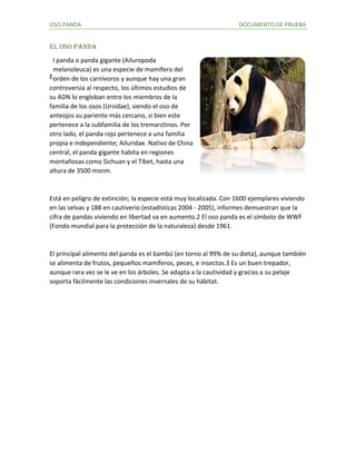 OSO PANDA DOCUMENTO DE PRUEBA
EL OSO PANDA
l panda o panda gigante (Ailuropoda
melanoleuca) es una especie de mamífero del
orden de los carnívoros y aunque hay una gran
controversia al respecto, los últimos estudios de
su ADN lo engloban entre los miembros de la
familia de los osos (Ursidae), siendo el oso de
anteojos su pariente más cercano, si bien este
pertenece a la subfamilia de los tremarctinos. Por
otro lado, el panda rojo pertenece a una familia
propia e independiente; Ailuridae. Nativo de China
central, el panda gigante habita en regiones
montañosas como Sichuan y el Tíbet, hasta una
altura de 3500 msnm.
Está en peligro de extinción; la especie está muy localizada. Con 1600 ejemplares viviendo
en las selvas y 188 en cautiverio (estadísticas 2004 - 2005), informes demuestran que la
cifra de pandas viviendo en libertad va en aumento.2 El oso panda es el símbolo de WWF
(Fondo mundial para la protección de la naturaleza) desde 1961.
El principal alimento del panda es el bambú (en torno al 99% de su dieta), aunque también
se alimenta de frutos, pequeños mamíferos, peces, e insectos.3 Es un buen trepador,
aunque rara vez se le ve en los árboles. Se adapta a la cautividad y gracias a su pelaje
soporta fácilmente las condiciones invernales de su hábitat.
E
 