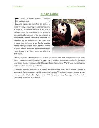 OSO PANDA DOCUMENTO DE PRUEBA 
EL OSO PANDA l panda o panda gigante (Ailuropoda melanoleuca) es una especie de mamífero del orden de los carnívoros y aunque hay una gran controversia al respecto, los últimos estudios de su ADN lo engloban entre los miembros de la familia de los osos (Ursidae), siendo el oso de anteojos su pariente más cercano, si bien este pertenece a la subfamilia de los tremarctinos. Por otro lado, el panda rojo pertenece a una familia propia e independiente; Ailuridae. Nativo de China central, el panda gigante habita en regiones montañosas como Sichuan y el Tíbet, hasta una altura de 3500 msnm. Está en peligro de extinción; la especie está muy localizada. Con 1600 ejemplares viviendo en las selvas y 188 en cautiverio (estadísticas 2004 - 2005), informes demuestran que la cifra de pandas viviendo en libertad va en aumento.2 El oso panda es el símbolo de WWF (Fondo mundial para la protección de la naturaleza) desde1961. El principal alimento del panda es el bambú (en torno al 99% de su dieta), aunque también se alimenta de frutos, pequeños mamíferos, peces, e insectos.3 Es un buen trepador, aunque rara vez se le ve en los árboles. Se adapta a la cautividad y gracias a su pelaje soporta fácilmente las condiciones invernales de su hábitat. 
E 