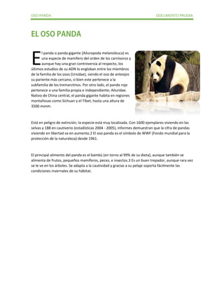 OSO PANDA DOCUMENTO PRUEBA 
l panda o panda gigante (Ailuropoda melanoleuca) es una especie de mamífero del orden de los carnívoros y aunque hay una gran controversia al respecto, los últimos estudios de su ADN lo engloban entre los miembros de la familia de los osos (Ursidae), siendo el oso de anteojos su pariente más cercano, si bien este pertenece a la subfamilia de los tremarctinos. Por otro lado, el panda rojo pertenece a una familia propia e independiente; Ailuridae. Nativo de China central, el panda gigante habita en regiones montañosas como Sichuan y el Tíbet, hasta una altura de 3500 msnm. 
Está en peligro de extinción; la especie está muy localizada. Con 1600 ejemplares viviendo en las selvas y 188 en cautiverio (estadísticas 2004 - 2005), informes demuestran que la cifra de pandas viviendo en libertad va en aumento.2 El oso panda es el símbolo de WWF (Fondo mundial para la protección de la naturaleza) desde 1961. 
El principal alimento del panda es el bambú (en torno al 99% de su dieta), aunque también se alimenta de frutos, pequeños mamíferos, peces, e insectos.3 Es un buen trepador, aunque rara vez se le ve en los árboles. Se adapta a la cautividad y gracias a su pelaje soporta fácilmente las condiciones invernales de su hábitat. 
E 