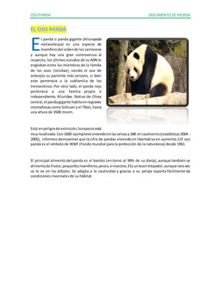 OSO PANDA DOCUMENTO DE PRUEBA 
l panda o panda gigante (Ailuropoda 
melanoleuca) es una especie de 
mamífero del orden de los carnívoros 
E 
y aunque hay una gran controversia al 
respecto, los últimos estudios de su ADN lo 
engloban entre los miembros de la familia 
de los osos (Ursidae), siendo el oso de 
anteojos su pariente más cercano, si bien 
este pertenece a la subfamilia de los 
tremarctinos. Por otro lado, el panda rojo 
pertenece a una familia propia e 
independiente; Ailuridae. Nativo de China 
central, el panda gigante habita en regiones 
montañosas como Sichuan y el Tíbet, hasta 
una altura de 3500 msnm. 
Está en peligro de extinción; la especie está 
muy localizada. Con 1600 ejemplares viviendo en las selvas y 188 en cautiverio (estadísticas 2004 - 
2005), informes demuestran que la cifra de pandas viviendo en libertad va en aumento.2 El oso 
panda es el símbolo de WWF (Fondo mundial para la protección de la naturaleza) desde 1961. 
El principal alimento del panda es el bambú (en torno al 99% de su dieta), aunque también se 
alimenta de frutos, pequeños mamíferos, peces, e insectos.3 Es un buen trepador, aunque rara vez 
se le ve en los árboles. Se adapta a la cautividad y gracias a su pelaje soporta fácilmente las 
condiciones invernales de su hábitat. 
