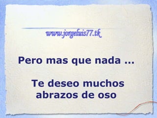 Pero mas que nada ...  Te deseo muchos abrazos de oso   www.jorgeluis77.tk 