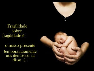 Fragilidade
sobre
fragilidade é
o nosso presente
(embora raramente
nos demos conta
disso...).
 