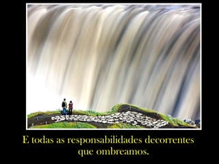 E todas as responsabilidades decorrentes
que ombreamos.
 